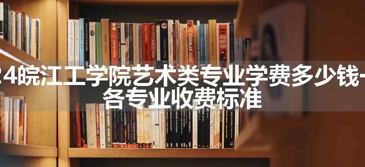 2024皖江工学院艺术类专业学费多少钱一年 各专业收费标准