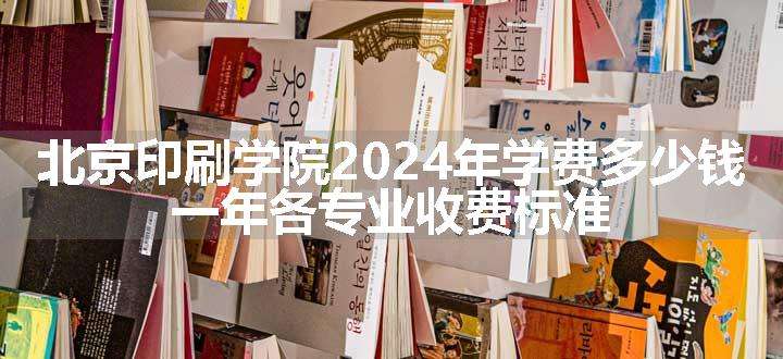 北京印刷学院2024年学费多少钱 一年各专业收费标准