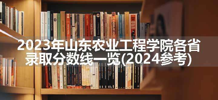 2023年山东农业工程学院各省录取分数线一览(2024参考)