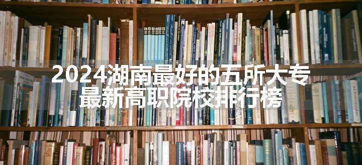 2024湖南最好的五所大专 最新高职院校排行榜