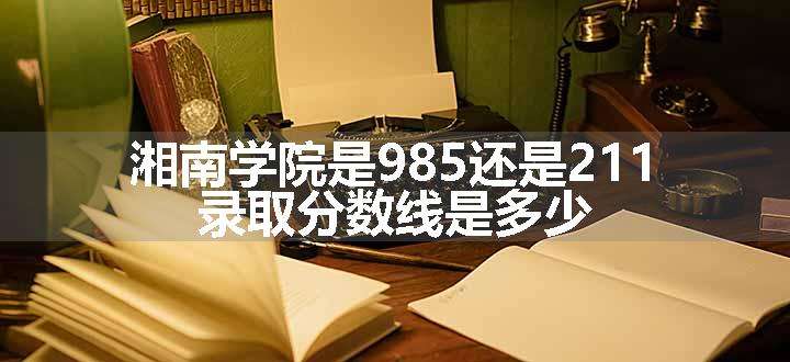 湘南学院是985还是211 录取分数线是多少