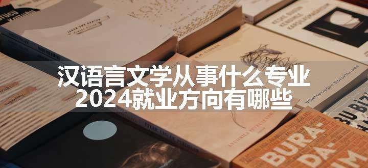 汉语言文学从事什么专业 2024就业方向有哪些