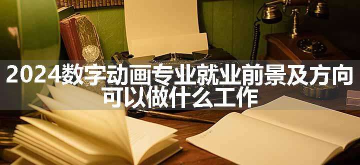 2024数字动画专业就业前景及方向 可以做什么工作