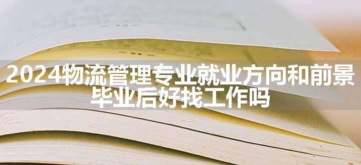 2024物流管理专业就业方向和前景 毕业后好找工作吗