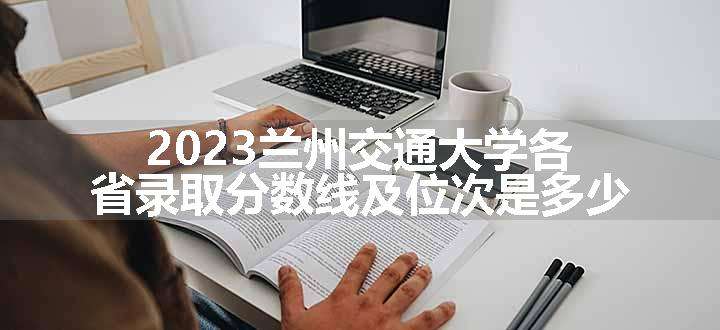 2023兰州交通大学各省录取分数线及位次是多少