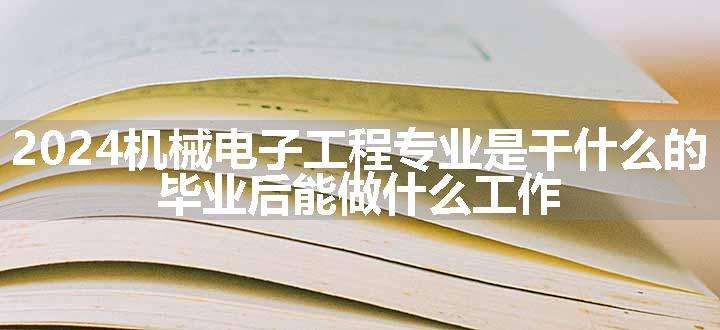 2024机械电子工程专业是干什么的 毕业后能做什么工作