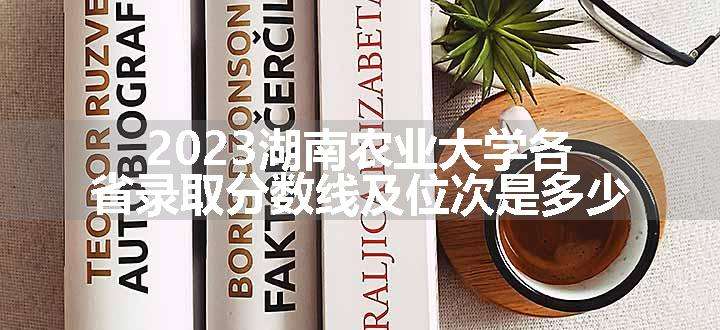 2023湖南农业大学各省录取分数线及位次是多少