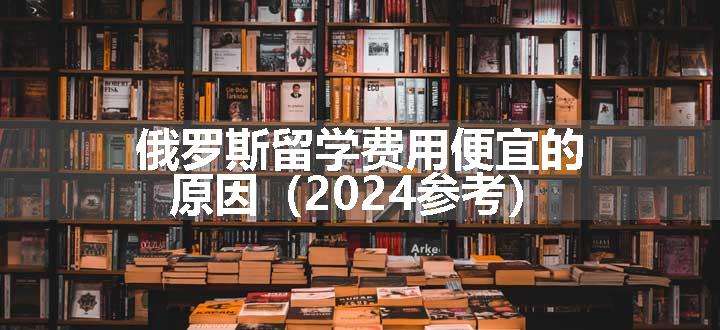 俄罗斯留学费用便宜的原因（2024参考）