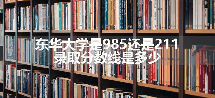 东华大学是985还是211 录取分数线是多少