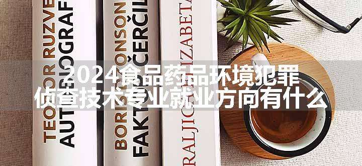 2024食品药品环境犯罪侦查技术专业就业方向有什么