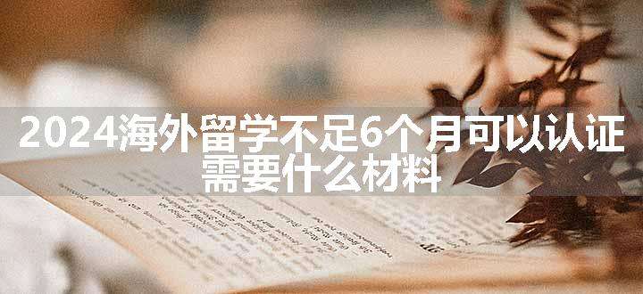 海外留学不足6个月可以认证 需要什么材料