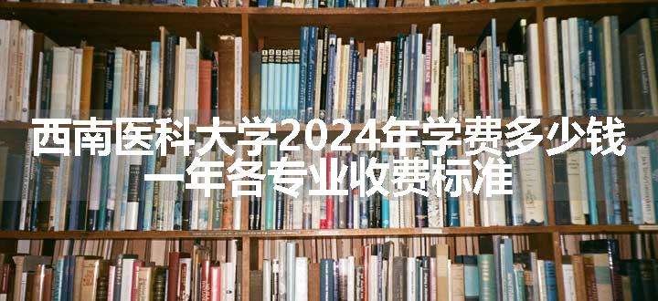 西南医科大学2024年学费多少钱 一年各专业收费标准