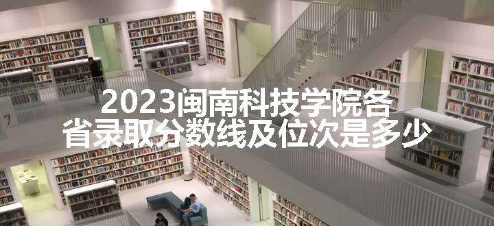 2023闽南科技学院各省录取分数线及位次是多少