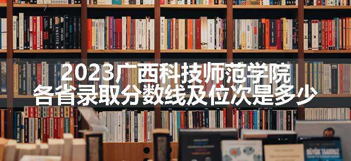 2023广西科技师范学院各省录取分数线及位次是多少