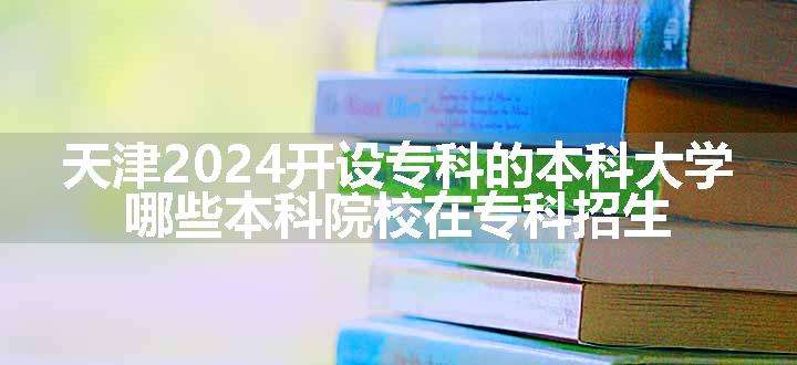 天津2024开设专科的本科大学 哪些本科院校在专科招生