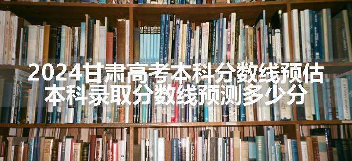 2024甘肃高考本科分数线预估 本科录取分数线预测多少分