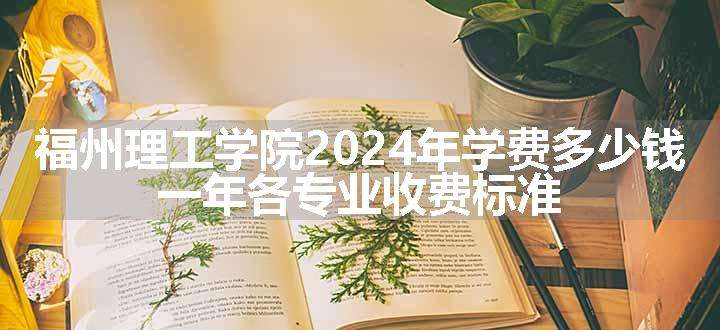 福州理工学院2024年学费多少钱 一年各专业收费标准