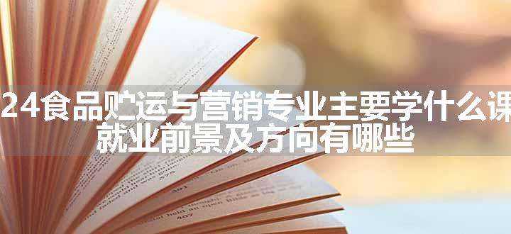 2024食品贮运与营销专业主要学什么课程 就业前景及方向有哪些