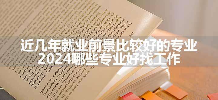 近几年就业前景比较好的专业 2024哪些专业好找工作