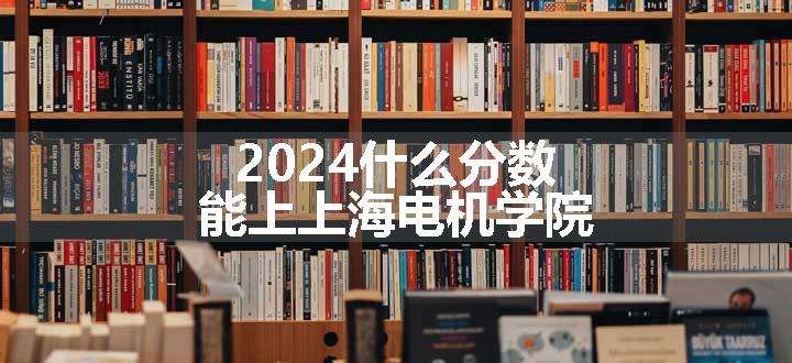 2024什么分数能上上海电机学院