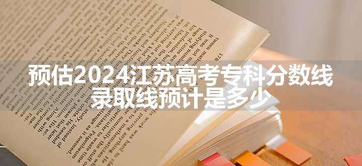 预估2024江苏高考专科分数线 录取线预计是多少