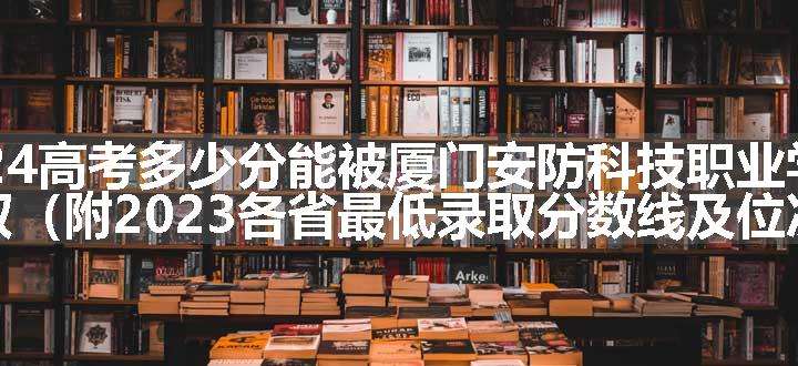 2024高考多少分能被厦门安防科技职业学院录取（附2023各省最低录取分数线及位次）