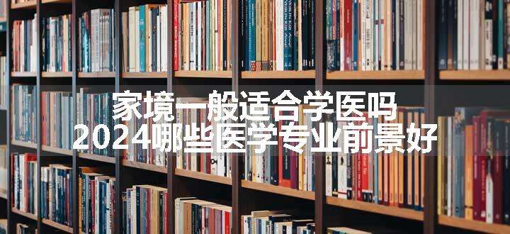 家境一般适合学医吗 2024哪些医学专业前景好