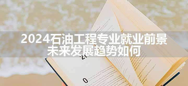 2024石油工程专业就业前景 未来发展趋势如何