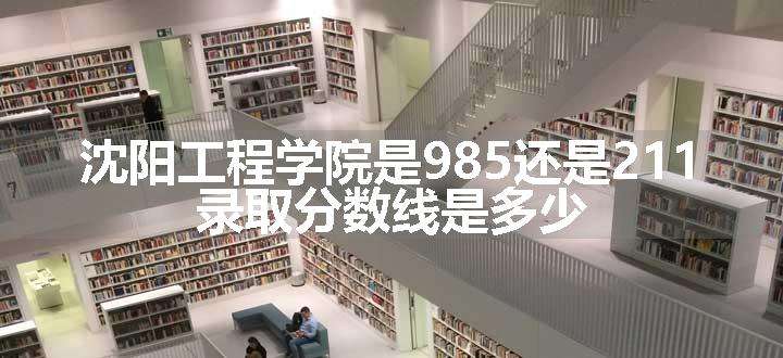 沈阳工程学院是985还是211 录取分数线是多少