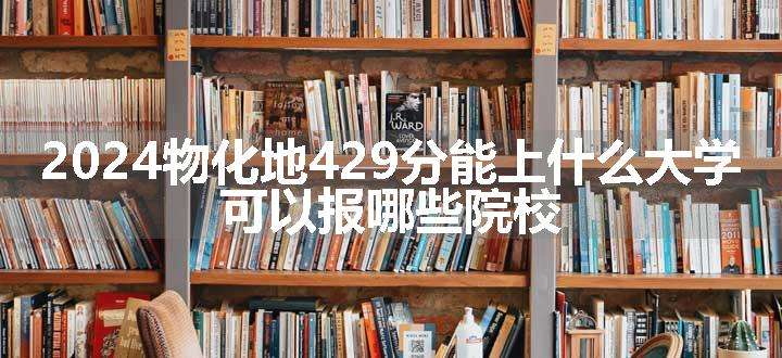 2024物化地429分能上什么大学 可以报哪些院校