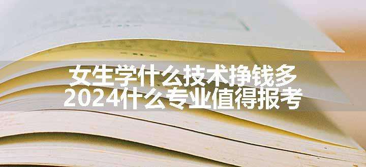 女生学什么技术挣钱多 2024什么专业值得报考