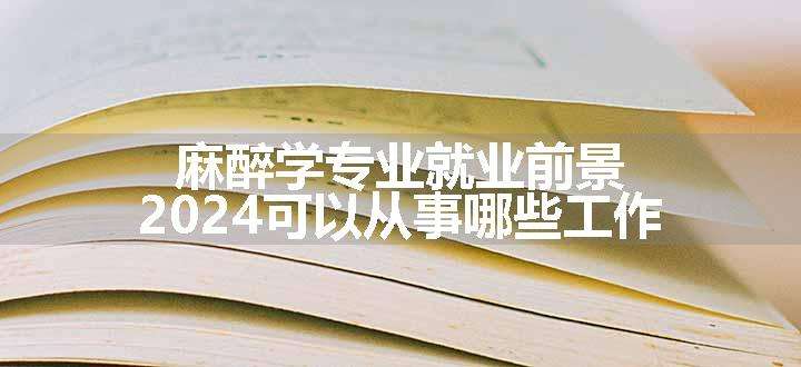 麻醉学专业就业前景 2024可以从事哪些工作