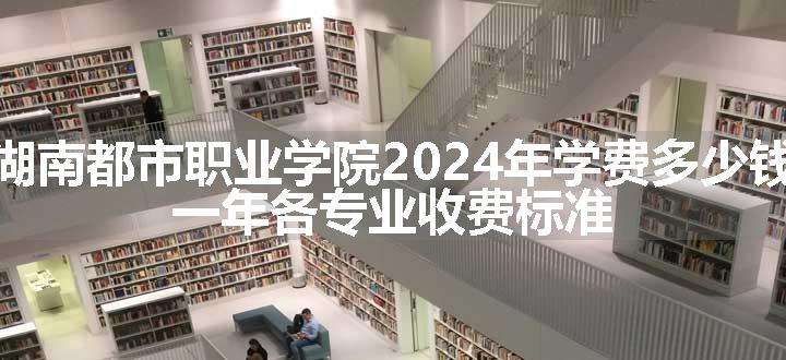 湖南都市职业学院2024年学费多少钱 一年各专业收费标准