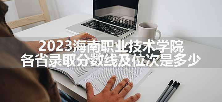 2023海南职业技术学院各省录取分数线及位次是多少