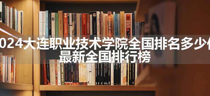 2024大连职业技术学院全国排名多少位 最新全国排行榜