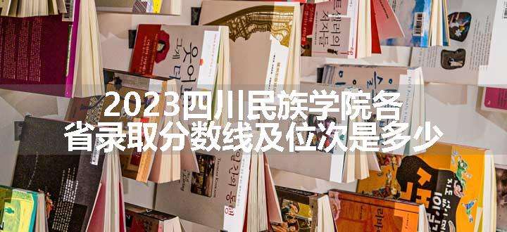 2023四川民族学院各省录取分数线及位次是多少