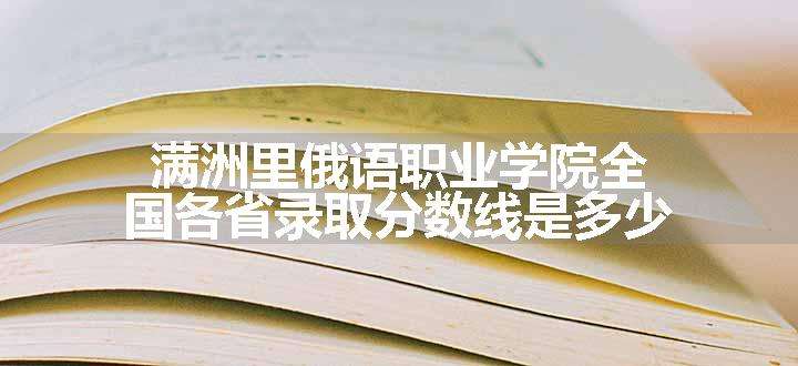 满洲里俄语职业学院全国各省录取分数线是多少