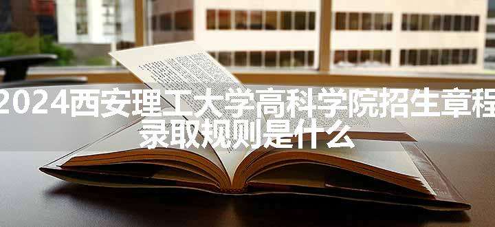 2024西安理工大学高科学院招生章程 录取规则是什么