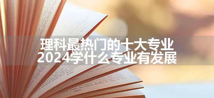 理科最热门的十大专业 2024学什么专业有发展