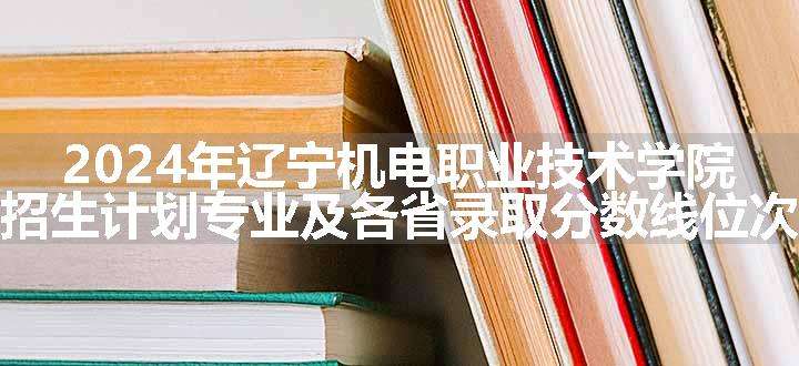 2024年辽宁机电职业技术学院招生计划专业及各省录取分数线位次