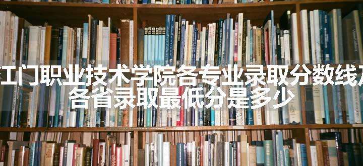 2024江门职业技术学院各专业录取分数线及位次 各省录取最低分是多少