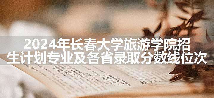 2024年长春大学旅游学院招生计划专业及各省录取分数线位次