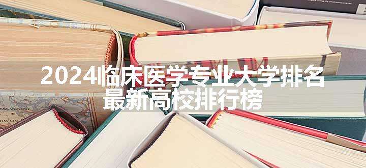 2024临床医学专业大学排名 最新高校排行榜