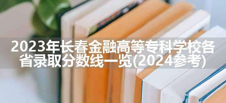 2023年长春金融高等专科学校各省录取分数线一览(2024参考)