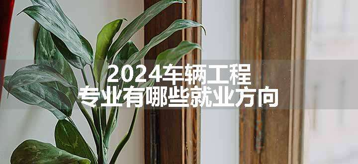 2024车辆工程专业有哪些就业方向