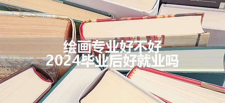 绘画专业好不好 2024毕业后好就业吗