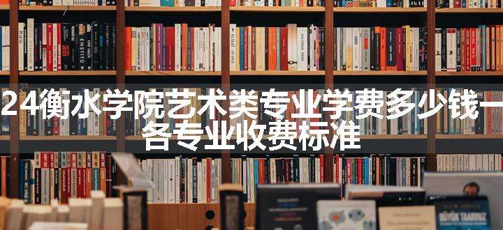 2024衡水学院艺术类专业学费多少钱一年 各专业收费标准