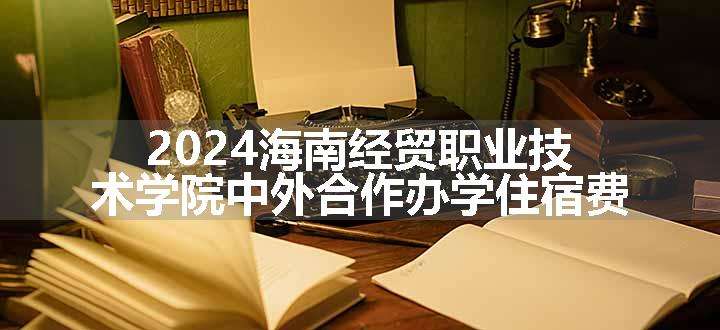 2024海南经贸职业技术学院中外合作办学住宿费