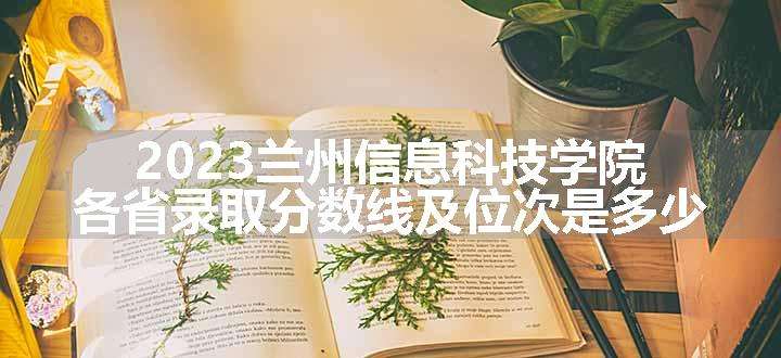 2023兰州信息科技学院各省录取分数线及位次是多少