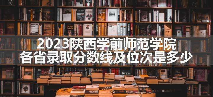 2023陕西学前师范学院各省录取分数线及位次是多少